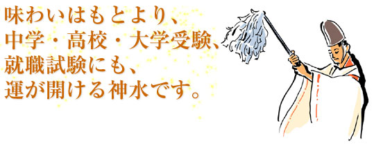 味わいはもとより、中学・高校・大学受験、就職試験にも、運が開ける神水です